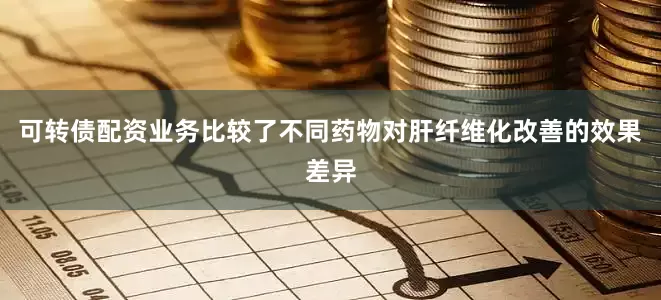 可转债配资业务比较了不同药物对肝纤维化改善的效果差异