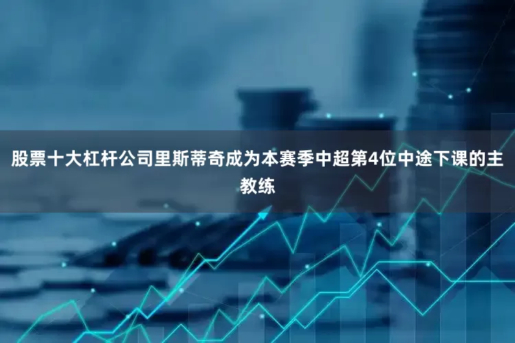 股票十大杠杆公司里斯蒂奇成为本赛季中超第4位中途下课的主教练