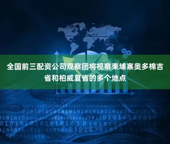 全国前三配资公司观察团将视察柬埔寨奥多棉吉省和柏威夏省的多个地点