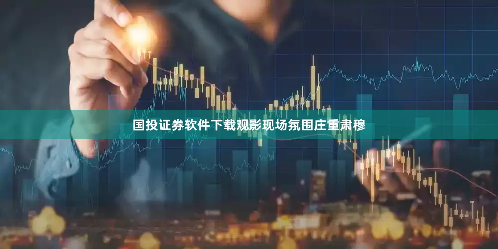 国投证券软件下载观影现场氛围庄重肃穆